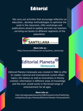 Editorial
›We carry out activities that encourage reflection on
education , develop methodologies to optimize the
work in the classroom, offer workshops and
publications aimed to update and train our teachers
, we bring our books to different segments of the
population
›
More info on :
http://www.santillana.com.ve/quienes_somos.asp
Editorial Planeta Venezuela was created in 1966 to offer
its readers national and international current affairs
topics, the classics as well as innovations in literary
creation, information in different areas of knowledge
and the most varied works in the broad range of
entertainment for all ages.
More info on :
http://pruebas.planeta.es/en/GB/AreasActivity/Publishing-
companies/Grupo-Planeta/Editorial-Planeta-Venezuela.htm
 