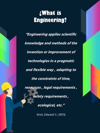 ¿What is
Engineering?
“Engineering applies scientific
knowledge and methods of the
invention or improvement of
technologies in a pragmatic
and flexible way , adapting to
the constraints of time,
resources , legal requirements ,
safety requirements ,
ecological, etc.”
Krick, Edward V., (1973)
 