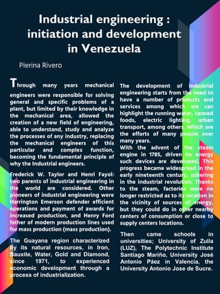 Industrial engineering :
initiation and development
in Venezuela
Pierina Rivero
Through many years mechanical
engineers were responsible for solving
general and specific problems of a
plant, but limited by their knowledge in
the mechanical area, allowed the
creation of a new field of engineering,
able to understand, study and analyze
the processes of any industry, replacing
the mechanical engineers of this
particular and complex function,
becoming the fundamental principle of
why the Industrial engineers.
The development of industrial
engineering starts from the need to
have a number of products and
services among which we can
highlight the running water, canned
foods, electric lighting, urban
transport, among others. Which are
the efforts of many people over
many years.
With the advent of the steam
engine in 1785, driven by energy
such devices are developed. This
progress became widespread in the
early nineteenth century, ushering
in the industrial revolution. Thanks
to the steam, factories were no
longer restricted as to its location in
the vicinity of sources of energy,
but they could do in other nearby
centers of consumption or close to
supply centers locations.
Frederick W. Taylor and Henri Fayol:
two parents of industrial engineering in
the world are considered. Other
pioneers of industrial engineering were
Harrington Emerson defender efficient
operations and payment of awards for
increased production, and Henry Ford
father of modern production lines used
for mass production (mass production).
Then came schools in
universities; University of Zulia
(LUZ), The Polytechnic Institute
Santiago Mariño, University José
Antonio Páez in Valencia, the
University Antonio Jose de Sucre.
The Guayana region characterized
by its natural resources, in Iron,
Bauxite, Water, Gold and Diamond,
since 1971, to experienced
economic development through a
process of industrialization.
 
