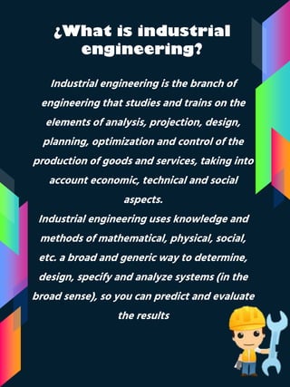 ¿What is industrial
engineering?
Industrial engineering is the branch of
engineering that studies and trains on the
elements of analysis, projection, design,
planning, optimization and control of the
production of goods and services, taking into
account economic, technical and social
aspects.
Industrial engineering uses knowledge and
methods of mathematical, physical, social,
etc. a broad and generic way to determine,
design, specify and analyze systems (in the
broad sense), so you can predict and evaluate
the results
 