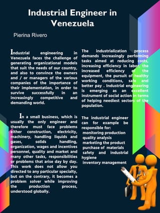 Industrial Engineer in
Venezuela
Pierina Rivero
Industrial engineering in
Venezuela faces the challenge of
generating organizational models
that suit the needs of our country,
and also to convince the owners
and / or managers of the various
companies of the importance of
their implementation, in order to
survive successfully in an
increasingly competitive and
demanding world.
The industrialization process
demands increasingly performing
tasks aimed at reducing costs,
increasing efficiency in labor, the
increased efficiency of the
equipment, the pursuit of healthy
working conditions, safe and
better pay . Industrial engineering
is emerging as an excellent
instrument of social action in terms
of helping neediest sectors of the
population.
In a small business, which is
usually the only engineer and
therefore must face problems
either construction, electricity,
machinery, handling liquids and
gases, solids handling,
organization, wages and incentives
personnel, quality and market and
many other tasks, responsibilities
or problems that arise day by day.
This work does not allow you
directed to any particular specialty,
but on the contrary, it becomes a
problem solver while improving
the production process,
understood globally.
The industrial engineer
can for example be
responsible for:
monitoring production
quality analysis
marketing the product
purchase of materials
safety and industrial
hygiene
inventory management
 