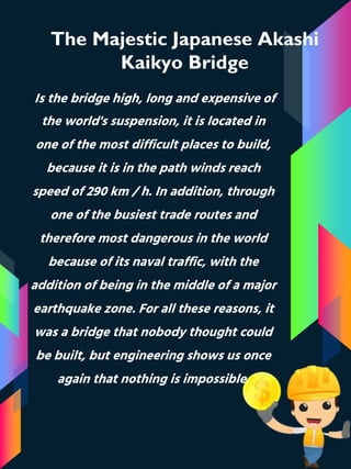 The Majestic Japanese Akashi
Kaikyo Bridge
Is the bridge high, long and expensive of
the world's suspension, it is located in
one of the most difficult places to build,
because it is in the path winds reach
speed of 290 km / h. In addition, through
one of the busiest trade routes and
therefore most dangerous in the world
because of its naval traffic, with the
addition of being in the middle of a major
earthquake zone. For all these reasons, it
was a bridge that nobody thought could
be built, but engineering shows us once
again that nothing is impossible.
 