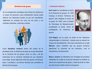 Es una designación sociológica para indicar los cambios en
un grupo de personas cuyos participantes buscan poder
afianzar sus relaciones mutuas, ya que son importantes,
hallándose en contacto los unos con los otros, y con
actitudes colectivas, continuas y activas.
17 18
Carl Rogers, por su parte, se centró en las “relaciones
interpersonales no directivas”, creando para su estudio los
Grupos de Sensibilización. Otro autor importante es J. Levi
Moreno, quien considera que los grupos humanos
determinan la conducta de los individuos, creó el
Psicodrama y la Sociometría.
Bany y Jonson se interesaron por investigar los procesos
mediantes los cuales la conducta individual se modifica en
virtud de la experiencia del grupo, y trata de poner en claro
por qué ocurren ciertas cosas en los grupos.
Como disciplina moderna dentro del campo de la
psicología socia, la dinámica de grupo se ocupa del estudio
de la conducta de los grupos como un todo y de las
variaciones de la conducta individual de sus miembros
como tales, de las relaciones entre los grupos, de formular
leyes o principios y de derivar técnicas que aumenten la
eficacia de los grupos.
 Evolución históricaDinámica de grupo
Kurt Lewin es considerado el padre
de la Dinámica de grupos. En 1939
introdujo el término “Dinámica de
grupos” para designar la acción de
un grupo. En 1945, crea el Instituto
de Tecnología de Massachussets,
considerado el primer centro de
investigación de dinámicas de
grupos.
 