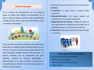 Es un conjunto de procedimientos con una estructura
lógica, se utilizan para facilitar el funcionamiento de un
grupo y lograr un objetivo concreto, poseen características
variables que las hacen aptas para determinados grupos
en distintas circunstancias
21 22
Técnicas de grupo
Las técnicas de grupo se pueden usar en los siguientes
contextos:
 Terapéutico: el grupo ayuda a superar ciertos
trastornos.
 Educativo/formativo: los grupos pueden ser
utilizados con el fin expreso de aprender.
 Organizacional del trabajo: el trabajo en grupo en
las organizaciones e instituciones es la base para el
desarrollo humano y económico de las mismas.
 Intervención: los grupos generan formas de trabajo
en conjunto.
Tienen el poder de activar las opiniones y las motivaciones
personales y de potenciar tanto la dinámica interna como la
externa, de manera que las fuerzas grupales puedan estar
mejor integradas y dirigida hacia las metas del grupo. Las
técnicas pretenden que los participantes del grupo
adquieran, mediante los procesos desarrollados y
experimentados en él, nuevo conceptos, conocimientos y
comportamientos en relación con el fenómeno grupal y en
relación con ellos mismos.
¿Cómo elegir la técnica adecuada?
La elección de la técnica dependerá de:
• Objetivos que se persiguen.
• Madurez y entrenamiento del grupo.
• Ambiente físico
 