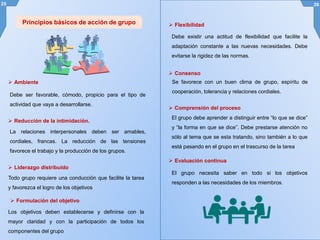 25 26
Principios básicos de acción de grupo
 Ambiente
Debe ser favorable, cómodo, propicio para el tipo de
actividad que vaya a desarrollarse.
 Reducción de la intimidación.
La relaciones interpersonales deben ser amables,
cordiales, francas. La reducción de las tensiones
favorece el trabajo y la producción de los grupos.
 Liderazgo distribuido
Todo grupo requiere una conducción que facilite la tarea
y favorezca el logro de los objetivos
 Formulación del objetivo
Los objetivos deben establecerse y definirse con la
mayor claridad y con la participación de todos los
componentes del grupo
 Flexibilidad
Debe existir una actitud de flexibilidad que facilite la
adaptación constante a las nuevas necesidades. Debe
evitarse la rigidez de las normas.
 Consenso
Se favorece con un buen clima de grupo, espíritu de
cooperación, tolerancia y relaciones cordiales.
 Comprensión del proceso
El grupo debe aprender a distinguir entre “lo que se dice”
y “la forma en que se dice”. Debe prestarse atención no
sólo al tema que se esta tratando, sino también a lo que
está pasando en el grupo en el trascurso de la tarea
 Evaluación continua
El grupo necesita saber en todo si los objetivos
responden a las necesidades de los miembros.
 