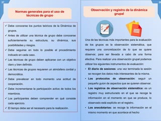  Debe conocerse los puntos teóricos de la Dinámica de
grupos.
 Antes de utilizar una técnica de grupo debe conocerse
suficientemente su estructura, su dinámica, sus
posibilidades y riesgos.
 Debe seguirse en todo lo posible el procedimiento
indicado en cada caso.
 Las técnicas de grupo deben aplicarse con un objetivo
claro y bien definido.
 Las técnicas de grupos requieren un atmósfera cordial y
democrática.
 Debe prevalecer en todo momento una actitud de
cooperación.
 Debe incrementarse la participación activa de todos los
miembros.
 Los participantes deben comprender en qué consiste
cada ejercicio.
 El tiempo debe ser el necesario para la realización.
27 28
Normas generales para el uso de
técnicas de grupo
Una de las técnicas más importantes para la evaluación
de los grupos es la observación sistemática, que
requiere una concretización de lo que se quiere
observar, para ser llevada a cabo de una forma
efectiva. Para realizar una observación grupal podemos
utilizar los siguientes instrumentos de evaluación:
• El diario de sesiones: una vez terminada la sesión
se recogen los datos más interesantes de la misma.
• Los protocolos de observación: seguir un
pequeño guion de aspectos que se quieren observar.
• Los registros de observación sistemática: es un
registro muy estructurado en el que se recoge la
información en el momento en que se produce, lo
observado está explícito en el registro.
• Los anecdotarios: se recoge la información en el
mismo momento en que acontece el hecho
Observación y registro de la dinámica
grupal
 