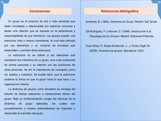 29 30
Conclusiones
Andreola, B. (1984). Dinámica de Grupo. Madrid: Sal Terrae.
Gil Rodríguez, F. y Alcover, C. (1999). Introducción a la
Psicología de los Grupos. Madrid: Ediciones Pirámide.
Vivas Elías, P., Rojas Arredondo, J., y Torras Virgili, M.
(2009). Dinámica de grupos. Barcelona: UOC.
Referencias bibliográfica
Un grupo es el conjunto de dos o más personas que
están vinculadas y relacionadas por objetivos comunes y
tienen una relación que se expresa en la pertenencia y
responsabilidad de sus miembros. Los grupos poseen una
estructura más o menos consistente, la cual está definida
por sus elementos y un conjunto de procesos que
desarrollan y cambian dicha estructura.
La estructura no se refiere a las relaciones que
mantienen los miembros de un grupo, sino a las posiciones
de dichas personas y su relación con las posiciones de
otras personas, de ahí la importancia de conceptos como
rol, estatus y cohesión. Se puede decir, que la estructura
sostiene la forma en que el grupo hace lo que hace y su
organización interna.
La dinámica de grupos como disciplina se encarga del
estudio de dichas relaciones e interacciones dentro del
grupo. Bajo su fundamentación surgen las técnicas de la
dinámica de grupo aplicadas, los cuales son
procedimientos y medios sistematizados de organizar y
desarrollar la actividad del grupo
 