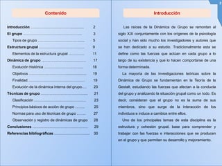 IntroducciónContenido
Las raíces de la Dinámica de Grupo se remontan al
siglo XIX conjuntamente con los orígenes de la psicología
social y han sido mucho los investigadores y autores que
se han dedicado a su estudio. Tradicionalmente esta se
define como las fuerzas que actúan en cada grupo a lo
largo de su existencia y que lo hacen comportarse de una
forma determinada.
La mayoría de las investigaciones teóricas sobre la
Dinámica de Grupo se fundamentan en la Teoría de la
Gestalt, estudiando las fuerzas que afectan a la conducta
del grupo y analizando la situación grupal como un todo. Es
decir, consideran que el grupo no es la suma de sus
miembros, sino que surge de la interacción de los
individuos e induce a cambios entre ellos.
Uno de los principales temas de esta disciplina es la
estructura y cohesión grupal, base para comprender y
trabajar con las fuerzas e interacciones que se producen
en el grupo y que permiten su desarrollo y mejoramiento.
2
Introducción ……………………………............ 2
El grupo ………………………………………... 3
Tipos de grupo ……………………………...... 5
Estructura grupal ………………………………. 9
Elementos de la estructura grupal …………. 11
Dinámica de grupo ……………………………… 17
Evolución histórica ………………………….. 18
Objetivos ………………………….................... 19
Finalidad ………………….…………………… 19
Evolución de la dinámica interna del grupo…. 20
Técnicas de grupo ……………………………...... 21
Clasificación …………………………………… 23
Principios básicos de acción de grupo …….. 25
Normas para uso de técnicas de grupo ……. 27
Observación y registro de dinámicas de grupo 28
Conclusiones ……………………………………… 29
Referencias bibliográficas ……………………….. 30
 