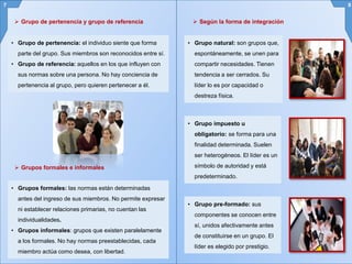 • Grupo de pertenencia: el individuo siente que forma
parte del grupo. Sus miembros son reconocidos entre sí.
• Grupo de referencia: aquellos en los que influyen con
sus normas sobre una persona. No hay conciencia de
pertenencia al grupo, pero quieren pertenecer a él.
7 8
 Grupo de pertenencia y grupo de referencia
 Grupos formales e informales
• Grupos formales: las normas están determinadas
antes del ingreso de sus miembros. No permite expresar
ni establecer relaciones primarias, no cuentan las
individualidades.
• Grupos informales: grupos que existen paralelamente
a los formales. No hay normas preestablecidas, cada
miembro actúa como desea, con libertad.
 Según la forma de integración
• Grupo natural: son grupos que,
espontáneamente, se unen para
compartir necesidades. Tienen
tendencia a ser cerrados. Su
líder lo es por capacidad o
destreza física.
• Grupo impuesto u
obligatorio: se forma para una
finalidad determinada. Suelen
ser heterogéneos. El líder es un
símbolo de autoridad y está
predeterminado.
• Grupo pre-formado: sus
componentes se conocen entre
sí, unidos afectivamente antes
de constituirse en un grupo. El
líder es elegido por prestigio.
 