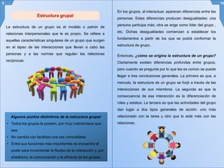 Estructura grupal
La estructura de un grupo es el modelo o patrón de
relaciones interpersonales que le es propio. Se refiere a
aquellas características singulares de un grupo que surgen
en el lapso de las interacciones que llevan a cabo las
personas y a las normas que regulan las relaciones
recíprocas.
Algunos puntos distintivos de la estructura grupal:
• Todos los grupos la poseen, por muy rudimentaria que
sea.
• No cambia con facilidad una vez consolidada.
• Entre sus funciones más importantes se encuentra el
poder para incrementar la fluidez de la interacción y, por
añadidura, la comunicación y la eficacia de los grupos.
9 10
En los grupos, al interactuar, aparecen diferencias entre las
personas. Estas diferencias producen desigualdades: una
persona participa más; otra se erige como líder del grupo ,
etc. Dichas desigualdades comienzan a establecer los
fundamentos a partir de los que se podrá conformar la
estructura de grupo.
Entonces, ¿cómo se origina la estructura de un grupo?
Ciertamente existen diferencias profundas entre grupos,
pero cuando se pregunta por lo que les es común se puede
llegar a tres conclusiones generales. La primera es que, a
menudo, la estructura de un grupo se forjó a través de las
interacciones de sus miembros. La segunda es que la
consecuencia de esa interacción es la diferenciación de
roles y estatus. La tercera es que las actividades del grupo
dan lugar a dos tipos generales de acción: uno más
relacionado con la tarea y otro que lo está más con las
relaciones.
 