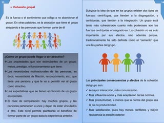 Es la fuerza o el sentimiento que obliga a no abandonar el
grupo. En otras palabras, es la atracción que tiene el grupo
atrapando a las personas que forman parte de él
13 14
Subyace la idea de que en los grupos existen dos tipos de
fuerzas: centrífugas, que tienden a la disgregación, y
centrípetas, que tienden a la integración. Un grupo está
tanto más cohesionado cuanto más poderosas son las
fuerzas centrípetas o integradoras. La cohesión no es solo
importante por sus efectos, sino además porque,
tradicionalmente ha sido definida como el “cemento” que
une las partes del grupo.
 Cohesión grupal
¿Cómo un grupo puede llegar a ser atractivo?
 Las propiedades que son estimulantes de un grupo:
metas, prestigio, el funcionamiento que tiene.
 Las necesidades motivacionales de las personas, es
decir, necesidades de filiación, reconocimiento, etc., que
tiene una persona y que le va a permitir ver al grupo
como atractivo.
 Las expectativas que se tienen en función de un grupo
en concreto.
 El nivel de comparación: hay muchos grupos, y las
personas pertenecen a unos y dejan de estar vinculados
a otro. Este nivel permite plantearse el beneficio de
formar parte de un grupo dada la experiencia anterior.
Las principales consecuencias y efectos de la cohesión
del grupo son:
 A mayor interacción, más comunicación.
 Más influencia social y más aceptación de las normas.
 Más productividad, a menos que la norma del grupo sea
la de no productividad.
 Más satisfacción, pues hay menos conflictos y mayor
resistencia la presión exterior.
 