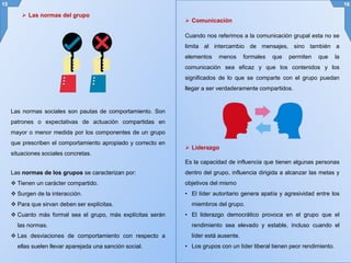 Las normas sociales son pautas de comportamiento. Son
patrones o expectativas de actuación compartidas en
mayor o menor medida por los componentes de un grupo
que prescriben el comportamiento apropiado y correcto en
situaciones sociales concretas.
15 16
Cuando nos referimos a la comunicación grupal esta no se
limita al intercambio de mensajes, sino también a
elementos menos formales que permiten que la
comunicación sea eficaz y que los contenidos y los
significados de lo que se comparte con el grupo puedan
llegar a ser verdaderamente compartidos.
 Las normas del grupo
Las normas de los grupos se caracterizan por:
 Tienen un carácter compartido.
 Surgen de la interacción.
 Para que sirvan deben ser explícitas.
 Cuanto más formal sea el grupo, más explícitas serán
las normas.
 Las desviaciones de comportamiento con respecto a
ellas suelen llevar aparejada una sanción social.
 Comunicación
 Liderazgo
Es la capacidad de influencia que tienen algunas personas
dentro del grupo, influencia dirigida a alcanzar las metas y
objetivos del mismo
• El líder autoritario genera apatía y agresividad entre los
miembros del grupo.
• El liderazgo democrático provoca en el grupo que el
rendimiento sea elevado y estable, incluso cuando el
líder está ausente.
• Los grupos con un líder liberal tienen peor rendimiento.
 