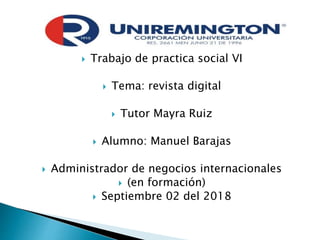  Trabajo de practica social VI
 Tema: revista digital
 Tutor Mayra Ruiz
 Alumno: Manuel Barajas
 Administrador de negocios internacionales
 (en formación)
 Septiembre 02 del 2018
 
