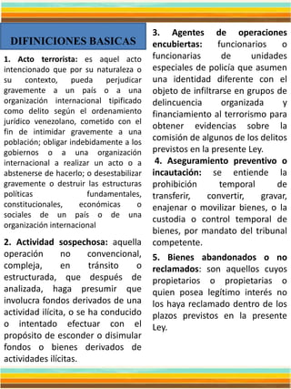 DIFINICIONES BASICAS
1. Acto terrorista: es aquel acto
intencionado que por su naturaleza o
su contexto, pueda perjudicar
gravemente a un país o a una
organización internacional tipificado
como delito según el ordenamiento
jurídico venezolano, cometido con el
fin de intimidar gravemente a una
población; obligar indebidamente a los
gobiernos o a una organización
internacional a realizar un acto o a
abstenerse de hacerlo; o desestabilizar
gravemente o destruir las estructuras
políticas fundamentales,
constitucionales, económicas o
sociales de un país o de una
organización internacional
2. Actividad sospechosa: aquella
operación no convencional,
compleja, en tránsito o
estructurada, que después de
analizada, haga presumir que
involucra fondos derivados de una
actividad ilícita, o se ha conducido
o intentado efectuar con el
propósito de esconder o disimular
fondos o bienes derivados de
actividades ilícitas.
3. Agentes de operaciones
encubiertas: funcionarios o
funcionarias de unidades
especiales de policía que asumen
una identidad diferente con el
objeto de infiltrarse en grupos de
delincuencia organizada y
financiamiento al terrorismo para
obtener evidencias sobre la
comisión de algunos de los delitos
previstos en la presente Ley.
4. Aseguramiento preventivo o
incautación: se entiende la
prohibición temporal de
transferir, convertir, gravar,
enajenar o movilizar bienes, o la
custodia o control temporal de
bienes, por mandato del tribunal
competente.
5. Bienes abandonados o no
reclamados: son aquellos cuyos
propietarios o propietarias o
quien posea legítimo interés no
los haya reclamado dentro de los
plazos previstos en la presente
Ley.
 