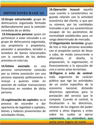 DIFINICIONES BASICAS
16.Operación inusual: aquella
cuya cuantía o característica no
guarda relación con la actividad
económica del cliente, o que por
su número, por las cantidades
transadas o por sus características
escapan de los parámetros de
normalidad establecidos para un
rango determinado de mercado.
17.Organización terrorista: grupo
de tres o más personas asociadas
con el propósito común de llevar
a cabo, de modo concurrente o
alternativo, el diseño, la
preparación, la organización, el
financiamiento o la ejecución de
uno o varios actos terroristas.
18.Órgano o ente de control:
todo organismo de carácter
público que rige las actividades
de un sector específico de la
economía nacional, dictando
directrices operativas para la
prestación del servicio que le
compete. Cuando el control, la
fiscalización o las directrices,
emanen de los órganos del poder
central a otros órganos y entes
sobre los cuales se ejerce
supremacía, se entenderá que
actúa como órgano de tutela.
12.Grupo estructurado: grupo de
delincuencia organizada formado
deliberadamente para la comisión
inmediata de un delito.
13.Interpuesta persona: quien sin
pertenecer o estar vinculado a un
grupo de delincuencia organizada,
sea propietario o propietaria,
poseedor o poseedora, tenedor o
tenedora de bienes relacionados
con la comisión de los delitos
previstos en esta Ley.
14.Íntimo asociado: es una
persona comúnmente conocida
por su íntima asociación con una
persona expuesta políticamente e
incluye a quienes están en
posición de realizar transacciones
financieras en nombre de dicha
persona.
15.Legitimación de capitales: es el
proceso de esconder o dar
apariencia de legalidad a capitales,
bienes y haberes provenientes de
actividades ilícitas.
 