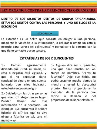 LEY ORGANICA CONTRA LA DELINCUENCIA ORGANIZADA
EXTORSION
La extorsión es un delito que consiste en obligar a una persona,
mediante la violencia o la intimidación, a realizar u omitir un acto o
negocio para lucrase (el delincuente) y perjudicar a la persona con la
que tiene contacto o a un tercero.
DENTRO DE LOS DISTINTOS DELITOS DE GRUPOS ORGANIZADOS
ESTÁN LOS DELITOS CONTRA LAS PERSONAS Y UNO DE ELLOS ES LA
EXTORSIÓN
ESTRATEGIAS DE LOS DELINCUENTES
1.- Llaman agresivamente
diciendo que usted, su familia, su
casa o negocio está vigilado, y
que si no depositar cierta
cantidad de dinero en una cuenta
bancaria que ellos indicaran,
usted está en grave peligro.
2.- Cuidado con las otras personas
que viven o trabajan en su hogar.
Pueden llamar dar más
información de la necesaria. Por
ejemplo: ¿Se encuentra la señora
fulanita de tal? No aquí no vive
ninguna fulanita de tal, sólo mi
mamá y yo.
3.- Alguien dice ser su pariente,
uno que hace mucho no ve.
Nunca de nombres, “¿eres tu
fulanito?”. Deje que hable, no
podrá sostener mucho tiempo la
mentira y usted la descubrirá
pronto. Nunca proporcionar la
identidad de la persona que
recibe la llamada o del
propietario de la línea telefónica.
 