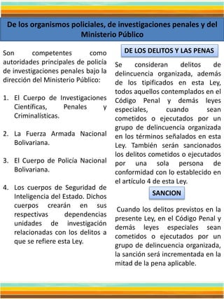 De los organismos policiales, de investigaciones penales y del
Ministerio Público
Son competentes como
autoridades principales de policía
de investigaciones penales bajo la
dirección del Ministerio Público:
1. El Cuerpo de Investigaciones
Científicas, Penales y
Criminalísticas.
2. La Fuerza Armada Nacional
Bolivariana.
3. El Cuerpo de Policía Nacional
Bolivariana.
4. Los cuerpos de Seguridad de
Inteligencia del Estado. Dichos
cuerpos crearán en sus
respectivas dependencias
unidades de investigación
relacionadas con los delitos a
que se refiere esta Ley.
DE LOS DELITOS Y LAS PENAS
Se consideran delitos de
delincuencia organizada, además
de los tipificados en esta Ley,
todos aquellos contemplados en el
Código Penal y demás leyes
especiales, cuando sean
cometidos o ejecutados por un
grupo de delincuencia organizada
en los términos señalados en esta
Ley. También serán sancionados
los delitos cometidos o ejecutados
por una sola persona de
conformidad con lo establecido en
el artículo 4 de esta Ley.
Cuando los delitos previstos en la
presente Ley, en el Código Penal y
demás leyes especiales sean
cometidos o ejecutados por un
grupo de delincuencia organizada,
la sanción será incrementada en la
mitad de la pena aplicable.
SANCION
 