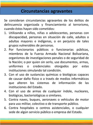 Circunstancias agravantes
Se consideran circunstancias agravantes de los delitos de
delincuencia organizada y financiamiento al terrorismo,
cuando éstos hayan sido cometidos:
1. Utilizando a niños, niñas o adolescentes, personas con
discapacidad, personas en situación de calle, adultos o
adultas mayores e indígenas, o en perjuicio de tales
grupos vulnerables de personas.
2. Por funcionarios públicos o funcionarias públicas,
miembros de la Fuerza Armada Nacional Bolivariana,
organismos de investigaciones penales o de seguridad de
la Nación; o por quien sin serlo, use documentos, armas,
uniformes o credenciales otorgados por estas
instituciones simulando tal condición.
3. Con el uso de sustancias químicas o biológicas capaces
de causar daño físico o a través de medios informáticos
que alteren los sistemas de información de las
instituciones del Estado.
4. Con el uso de armas de cualquier índole, nucleares,
biológicas, bacteriológicas o similares.
5. Contra naves, buques, aeronaves o vehículos de motor
para uso militar, colectivo o de transporte público.
6. Contra hospitales o centros asistenciales, o cualquier
sede de algún servicio público o empresa del Estado.
 
