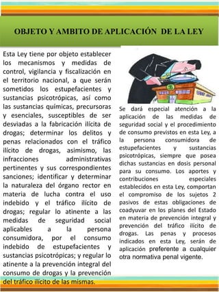 OBJETO Y AMBITO DE APLICACIÓN DE LA LEY
Esta Ley tiene por objeto establecer
los mecanismos y medidas de
control, vigilancia y fiscalización en
el territorio nacional, a que serán
sometidos los estupefacientes y
sustancias psicotrópicas, así como
las sustancias químicas, precursoras
y esenciales, susceptibles de ser
desviadas a la fabricación ilícita de
drogas; determinar los delitos y
penas relacionados con el tráfico
ilícito de drogas, asimismo, las
infracciones administrativas
pertinentes y sus correspondientes
sanciones; identificar y determinar
la naturaleza del órgano rector en
materia de lucha contra el uso
indebido y el tráfico ilícito de
drogas; regular lo atinente a las
medidas de seguridad social
aplicables a la persona
consumidora, por el consumo
indebido de estupefacientes y
sustancias psicotrópicas; y regular lo
atinente a la prevención integral del
consumo de drogas y la prevención
del tráfico ilícito de las mismas.
Se dará especial atención a la
aplicación de las medidas de
seguridad social y el procedimiento
de consumo previstos en esta Ley, a
la persona consumidora de
estupefacientes y sustancias
psicotrópicas, siempre que posea
dichas sustancias en dosis personal
para su consumo. Los aportes y
contribuciones especiales
establecidos en esta Ley, comportan
el compromiso de los sujetos 2
pasivos de estas obligaciones de
coadyuvar en los planes del Estado
en materia de prevención integral y
prevención del tráfico ilícito de
drogas. Las penas y procesos
indicados en esta Ley, serán de
aplicación preferente a cualquier
otra normativa penal vigente.
 