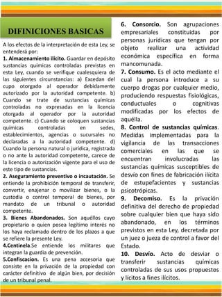 DIFINICIONES BASICAS
A los efectos de la interpretación de esta Ley, se
entenderá por:
1. Almacenamiento ilícito. Guardar en depósito
sustancias químicas controladas previstas en
esta Ley, cuando se verifique cualesquiera de
las siguientes circunstancias: a) Excedan del
cupo otorgado al operador debidamente
autorizado por la autoridad competente. b)
Cuando se trate de sustancias químicas
controladas no expresadas en la licencia
otorgada al operador por la autoridad
competente. c) Cuando se coloquen sustancias
químicas controladas en sedes,
establecimientos, agencias o sucursales no
declaradas a la autoridad competente. d)
Cuando la persona natural o jurídica, registrada
o no ante la autoridad competente, carece de
la licencia o autorización vigente para el uso de
este tipo de sustancias.
2. Aseguramiento preventivo o incautación. Se
entiende la prohibición temporal de transferir,
convertir, enajenar o movilizar bienes, o la
custodia o control temporal de bienes, por
mandato de un tribunal o autoridad
competente.
3. Bienes Abandonados. Son aquéllos cuyo
propietario o quien posea legítimo interés no
los haya reclamado dentro de los plazos a que
se refiere la presente Ley.
4.Centinela.Se entiende los militares que
integran la guardia de prevención.
5.Confiscacion. Es una pena accesoria que
consiste en la privación de la propiedad con
carácter definitivo de algún bien, por decisión
de un tribunal penal.
6. Consorcio. Son agrupaciones
empresariales constituidas por
personas jurídicas que tengan por
objeto realizar una actividad
económica específica en forma
mancomunada.
7. Consumo. Es el acto mediante el
cual la persona introduce a su
cuerpo drogas por cualquier medio,
produciendo respuestas fisiológicas,
conductuales o cognitivas
modificadas por los efectos de
aquélla.
8. Control de sustancias químicas.
Medidas implementadas para la
vigilancia de las transacciones
comerciales en las que se
encuentran involucradas las
sustancias químicas susceptibles de
desvío con fines de fabricación ilícita
de estupefacientes y sustancias
psicotrópicas.
9. Decomiso. Es la privación
definitiva del derecho de propiedad
sobre cualquier bien que haya sido
abandonado, en los términos
previstos en esta Ley, decretada por
un juez o jueza de control a favor del
Estado.
10. Desvío. Acto de desviar o
transferir sustancias químicas
controladas de sus usos propuestos
y lícitos a fines ilícitos.
 