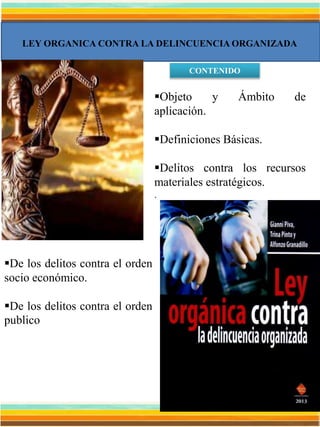 LEY ORGANICA CONTRA LA DELINCUENCIA ORGANIZADA
CONTENIDO
Objeto y Ámbito de
aplicación.
Definiciones Básicas.
Delitos contra los recursos
materiales estratégicos.
.
De los delitos contra el orden
socio económico.
De los delitos contra el orden
publico
 