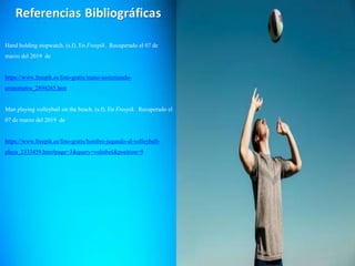 Hand holding stopwatch. (s.f). En Freepik. Recuperado el 07 de
marzo del 2019 de
https://www.freepik.es/foto-gratis/mano-sosteniendo-
cronometro_2894265.htm
Man playing volleyball on the beach. (s.f). En Freepik. Recuperado el
07 de marzo del 2019 de
https://www.freepik.es/foto-gratis/hombre-jugando-al-volleyball-
playa_2333459.htm#page=3&query=voleibol&position=9
 