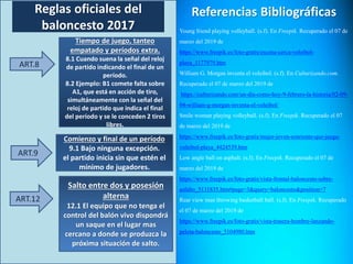 Reglas oficiales del
baloncesto 2017
ART.8
Tiempo de juego, tanteo
empatado y períodos extra.
8.1 Cuando suena la señal del reloj
de partido indicando el final de un
período.
8.2 Ejemplo: B1 comete falta sobre
A1, que está en acción de tiro,
simultáneamente con la señal del
reloj de partido que indica el final
del período y se le conceden 2 tiros
libres.
ART.9
Comienzo y final de un período
9.1 Bajo ninguna excepción.
el partido inicia sin que estén el
mínimo de jugadores.
ART.12
Salto entre dos y posesión
alterna
12.1 El equipo que no tenga el
control del balón vivo dispondrá
un saque en el lugar mas
cercano a donde se produzca la
próxima situación de salto.
Referencias Bibliográficas
Young friend playing volleyball. (s.f). En Freepik. Recuperado el 07 de
marzo del 2019 de
https://www.freepik.es/foto-gratis/escena-cerca-voleibol-
playa_1177979.htm
William G. Morgan inventa el voleibol. (s.f). En Culturizando.com.
Recuperado el 07 de marzo del 2019 de
https://culturizando.com/un-dia-como-hoy-9-febrero-la-historia/02-09-
04-william-g-morgan-inventa-el-voleibol/
Smile woman playing volleyball. (s.f). En Freepik. Recuperado el 07
de marzo del 2019 de
https://www.freepik.es/foto-gratis/mujer-joven-sonriente-que-juega-
voleibol-playa_4424539.htm
Low angle ball on asphalt. (s.f). En Freepik. Recuperado el 07 de
marzo del 2019 de
https://www.freepik.es/foto-gratis/vista-frontal-baloncesto-sobre-
asfalto_5131835.htm#page=3&query=baloncesto&position=7
Rear view man throwing basketball ball. (s.f). En Freepik. Recuperado
el 07 de marzo del 2019 de
https://www.freepik.es/foto-gratis/vista-trasera-hombre-lanzando-
pelota-baloncesto_5104980.htm
 