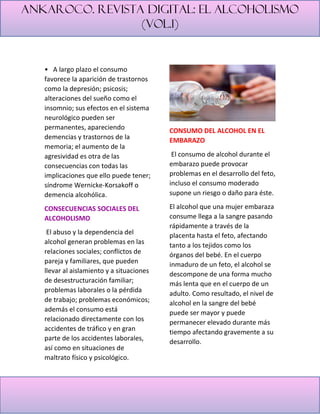 Ankaroco. Revista digital: el alcoholismo
(vol.1)
• A largo plazo el consumo
favorece la aparición de trastornos
como la depresión; psicosis;
alteraciones del sueño como el
insomnio; sus efectos en el sistema
neurológico pueden ser
permanentes, apareciendo
demencias y trastornos de la
memoria; el aumento de la
agresividad es otra de las
consecuencias con todas las
implicaciones que ello puede tener;
síndrome Wernicke-Korsakoff o
demencia alcohólica.
CONSECUENCIAS SOCIALES DEL
ALCOHOLISMO
El abuso y la dependencia del
alcohol generan problemas en las
relaciones sociales; conflictos de
pareja y familiares, que pueden
llevar al aislamiento y a situaciones
de desestructuración familiar;
problemas laborales o la pérdida
de trabajo; problemas económicos;
además el consumo está
relacionado directamente con los
accidentes de tráfico y en gran
parte de los accidentes laborales,
así como en situaciones de
maltrato físico y psicológico.
CONSUMO DEL ALCOHOL EN EL
EMBARAZO
El consumo de alcohol durante el
embarazo puede provocar
problemas en el desarrollo del feto,
incluso el consumo moderado
supone un riesgo o daño para éste.
El alcohol que una mujer embaraza
consume llega a la sangre pasando
rápidamente a través de la
placenta hasta el feto, afectando
tanto a los tejidos como los
órganos del bebé. En el cuerpo
inmaduro de un feto, el alcohol se
descompone de una forma mucho
más lenta que en el cuerpo de un
adulto. Como resultado, el nivel de
alcohol en la sangre del bebé
puede ser mayor y puede
permanecer elevado durante más
tiempo afectando gravemente a su
desarrollo.
 