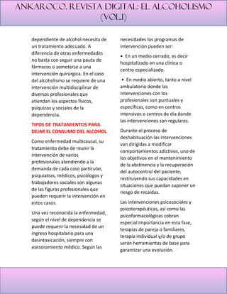 Ankaroco. Revista digital: el alcoholismo
(vol.1)
dependiente de alcohol necesita de
un tratamiento adecuado. A
diferencia de otras enfermedades
no basta con seguir una pauta de
fármacos o someterse a una
intervención quirúrgica. En el caso
del alcoholismo se requiere de una
intervención multidisciplinar de
diversos profesionales que
atiendan los aspectos físicos,
psíquicos y sociales de la
dependencia.
TIPOS DE TRATAMIENTOS PARA
DEJAR EL CONSUMO DEL ALCOHOL
Como enfermedad multicausal, su
tratamiento debe de reunir la
intervención de varios
profesionales atendiendo a la
demanda de cada caso particular,
psiquiatras, médicos, psicólogos y
trabajadores sociales son algunas
de las figuras profesionales que
pueden requerir la intervención en
estos casos.
Una vez reconocida la enfermedad,
según el nivel de dependencia se
puede requerir la necesidad de un
ingreso hospitalario para una
desintoxicación, siempre con
asesoramiento médico. Según las
necesidades los programas de
intervención pueden ser:
• En un medio cerrado, es decir
hospitalizado en una clínica o
centro especializado.
• En medio abierto, tanto a nivel
ambulatorio donde las
intervenciones con los
profesionales son puntuales y
específicas, como en centros
intensivos o centros de día donde
las intervenciones son regulares.
Durante el proceso de
deshabituación las intervenciones
van dirigidas a modificar
comportamientos adictivos, uno de
los objetivos en el mantenimiento
de la abstinencia y la recuperación
del autocontrol del paciente,
restituyendo sus capacidades en
situaciones que puedan suponer un
riesgo de recaídas.
Las intervenciones psicosociales y
psicoterapéuticas, así como las
psicofarmacológicas cobran
especial importancia en esta fase,
terapias de pareja o familiares,
terapia individual y/o de grupo
serán herramientas de base para
garantizar una evolución.
 
