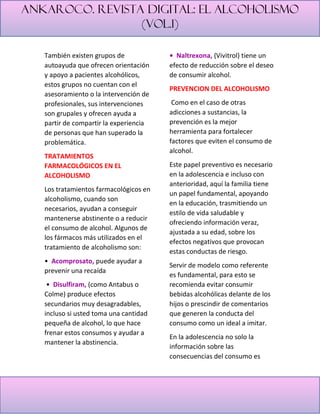 Ankaroco. Revista digital: el alcoholismo
(vol.1)
También existen grupos de
autoayuda que ofrecen orientación
y apoyo a pacientes alcohólicos,
estos grupos no cuentan con el
asesoramiento o la intervención de
profesionales, sus intervenciones
son grupales y ofrecen ayuda a
partir de compartir la experiencia
de personas que han superado la
problemática.
TRATAMIENTOS
FARMACOLÓGICOS EN EL
ALCOHOLISMO
Los tratamientos farmacológicos en
alcoholismo, cuando son
necesarios, ayudan a conseguir
mantenerse abstinente o a reducir
el consumo de alcohol. Algunos de
los fármacos más utilizados en el
tratamiento de alcoholismo son:
• Acomprosato, puede ayudar a
prevenir una recaída
• Disulfiram, (como Antabus o
Colme) produce efectos
secundarios muy desagradables,
incluso si usted toma una cantidad
pequeña de alcohol, lo que hace
frenar estos consumos y ayudar a
mantener la abstinencia.
• Naltrexona, (Vivitrol) tiene un
efecto de reducción sobre el deseo
de consumir alcohol.
PREVENCION DEL ALCOHOLISMO
Como en el caso de otras
adicciones a sustancias, la
prevención es la mejor
herramienta para fortalecer
factores que eviten el consumo de
alcohol.
Este papel preventivo es necesario
en la adolescencia e incluso con
anterioridad, aquí la familia tiene
un papel fundamental, apoyando
en la educación, trasmitiendo un
estilo de vida saludable y
ofreciendo información veraz,
ajustada a su edad, sobre los
efectos negativos que provocan
estas conductas de riesgo.
Servir de modelo como referente
es fundamental, para esto se
recomienda evitar consumir
bebidas alcohólicas delante de los
hijos o prescindir de comentarios
que generen la conducta del
consumo como un ideal a imitar.
En la adolescencia no solo la
información sobre las
consecuencias del consumo es
 