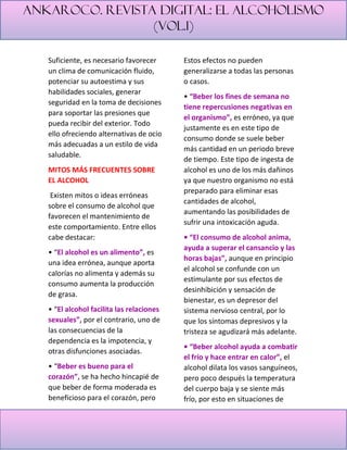 Ankaroco. Revista digital: el alcoholismo
(vol.1)
Suficiente, es necesario favorecer
un clima de comunicación fluido,
potenciar su autoestima y sus
habilidades sociales, generar
seguridad en la toma de decisiones
para soportar las presiones que
pueda recibir del exterior. Todo
ello ofreciendo alternativas de ocio
más adecuadas a un estilo de vida
saludable.
MITOS MÁS FRECUENTES SOBRE
EL ALCOHOL
Existen mitos o ideas erróneas
sobre el consumo de alcohol que
favorecen el mantenimiento de
este comportamiento. Entre ellos
cabe destacar:
• “El alcohol es un alimento”, es
una idea errónea, aunque aporta
calorías no alimenta y además su
consumo aumenta la producción
de grasa.
• “El alcohol facilita las relaciones
sexuales”, por el contrario, uno de
las consecuencias de la
dependencia es la impotencia, y
otras disfunciones asociadas.
• “Beber es bueno para el
corazón”, se ha hecho hincapié de
que beber de forma moderada es
beneficioso para el corazón, pero
Estos efectos no pueden
generalizarse a todas las personas
o casos.
• “Beber los fines de semana no
tiene repercusiones negativas en
el organismo”, es erróneo, ya que
justamente es en este tipo de
consumo donde se suele beber
más cantidad en un periodo breve
de tiempo. Este tipo de ingesta de
alcohol es uno de los más dañinos
ya que nuestro organismo no está
preparado para eliminar esas
cantidades de alcohol,
aumentando las posibilidades de
sufrir una intoxicación aguda.
• “El consumo de alcohol anima,
ayuda a superar el cansancio y las
horas bajas”, aunque en principio
el alcohol se confunde con un
estimulante por sus efectos de
desinhibición y sensación de
bienestar, es un depresor del
sistema nervioso central, por lo
que los síntomas depresivos y la
tristeza se agudizará más adelante.
• “Beber alcohol ayuda a combatir
el frío y hace entrar en calor”, el
alcohol dilata los vasos sanguíneos,
pero poco después la temperatura
del cuerpo baja y se siente más
frío, por esto en situaciones de
 