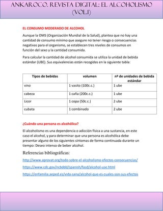 Ankaroco. Revista digital: el alcoholismo
(vol.1)
EL CONSUMO MODERADO DE ALCOHOL
Aunque la OMS (Organización Mundial de la Salud), plantea que no hay una
cantidad de consumo mínimo que asegure no tener riesgo o consecuencias
negativas para el organismo, se establecen tres niveles de consumos en
función del sexo y la cantidad consumida.
Para calcular la cantidad de alcohol consumida se utiliza la unidad de bebida
estándar (UBE). Sus equivalencias están recogidas en la siguiente tabla:
Tipos de bebidas volumen nº de unidades de bebida
estándar
vino 1 vasito (100c.c.) 1 ube
cabeza 1 caña (200c.c.) 1 ube
Licor 1 copa (50c.c.) 2 ube
cubata 1 combinado 2 ube
¿Cuándo una persona es alcohólica?
El alcoholismo es una dependencia o adicción física a una sustancia, en este
caso el alcohol, y para determinar que una persona es alcohólica debe
presentar alguno de los siguientes síntomas de forma continuada durante un
tiempo: Deseo intenso de beber alcohol.
Referencias bibliográficas:
http://www.aprovat.org/todo-sobre-el-alcoholismo-efectos-consecuencias/
https://www.cdc.gov/ncbddd/spanish/fasd/alcohol-use.html
https://enfamilia.aeped.es/vida-sana/alcohol-que-es-cuales-son-sus-efectos
 