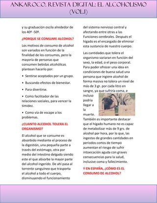 Ankaroco. Revista digital: el alcoholismo
(vol.1)
y su graduación oscila alrededor de
los 40º -50º.
¿PORQUE SE CONSUME ALCOHOL?
Los motivos de consumo de alcohol
son variados en función de la
finalidad de los consumos, pero la
mayoría de personas que
consumen bebidas alcohólicas
plantean hacerlo por:
• Sentirse aceptados por un grupo.
• Buscando efectos de bienestar.
• Para divertirse.
• Como facilitador de las
relaciones sociales, para vencer la
timidez.
• Como vía de escape a los
problemas.
¿CUANTO ALCOHOL TOLERA EL
ORGANISMO?
El alcohol que se consume es
absorbido mediante el proceso de
la digestión, una pequeña parte a
través del estómago, otra por
medio del intestino delgado siendo
este el que absorbe la mayor parte
del alcohol ingerido. De ahí pasa al
torrente sanguíneo que trasporta
el alcohol a todo el cuerpo,
disminuyendo el funcionamiento
del sistema nervioso central y
afectando entre otras a las
Funciones cerebrales. Después el
hígado es el encargado de eliminar
esta sustancia de nuestro cuerpo.
Las cantidades que tolera el
organismo variaran en función del
sexo, la edad, o el peso corporal.
Para poder ofrecer una idea en
condiciones de buena salud una
persona que ingiere alcohol de
forma masiva no tolera un nivel de
más de 3 gr. por cada litro en
sangre, ya que sufriría coma, e
incluso
podría
llegar a
la
muerte.
También es importante destacar
que el hígado humano no es capaz
de metabolizar más de 9 grs. de
alcohol por hora, por lo que, las
ingestas de grandes cantidades en
periodos cortos de tiempo
aumentan el riesgo de sufrir
intoxicación aguda con graves
consecuencias para la salud,
inclusive coma y fallecimiento.
Y EN ESPAÑA, ¿CÓMO ES EL
CONSUMO DE ALCOHOL?
 
