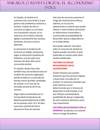 Ankaroco. Revista digital: el alcoholismo
(vol.1)
En España, el alcohol es la
sustancia más consumida y la que
genera más problemas sanitarios y
sociales. A pesar de ello su
consumo es legal y su uso tiene
una vinculación cultural, así se
relaciona con lo lúdico estando
ligado a acontecimientos sociales,
familiares, de ocio o incluso
laborales.
Es alarmante la tendencia de
consumo en edades tempranas,
según la Asociación Española de
Pediatría, uno de cada cinco
menores de doce años ya ha
consumido alcohol.
En España, desde hace años
también hay una tendencia hacia el
modelo de consumo anglosajón,
donde se bebe en un periodo de
tiempo menor grandes cantidades
de alcohol, es el caso de los
llamados atracones de fin de
semana.
Según datos actualizados por la
Universidad Complutense de
Madrid aproximadamente el 60%
de los jóvenes entre 14 y 34 años
consumen alcohol de forma
abusiva los fines de semana.
Este tipo de consumo aumenta el
riesgo de intoxicaciones etílicas,
además, en el caso los
adolescentes se valoran que puede
afectar a nivel cerebral, derivando
en alteraciones irreversibles y
aumentando la probabilidad de
desarrollar abuso o dependencia
en la edad adulta.
Para poder obtener más datos
sobre el consumo de alcohol en
España puedes consultar el post
publicado en nuestra web sobre
alcohol adulterado.
FACTORES DE RIESGO
RELACIONADO CON EL
ALCOHOLISMO
Existen factores que pueden
favorecer que las personas lleguen
a desarrollar una adicción al
alcohol. Es necesario entender que
estos factores no son
determinantes por sí mismos de
desarrollar la enfermedad, si no
que influyen aumentando la
posibilidad de abusar o depender
de esta sustancia. Destacan como
más importantes:
FACTORES RELACIONADOS CON LA
HERENCIA: Se plantea una relación
entre el riesgo de padecer
 