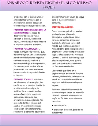 Ankaroco. Revista digital: el alcoholismo
(vol.1)
problemas con el alcohol y tener
antecedentes familiares con el
Alcoholismo, esto se apoyan en
teorías de aprendizaje o educación.
FACTORES RELACIONADOS CON LA
EDAD DE INICIO: El riesgo de
desarrollar tolerancia y una
adicción al alcohol, en la edad
adulta, aumenta cuando la edad en
el inicio de consumo es menor.
FACTORES PSICOLÓGICOS: El
riesgo es mayor en personas, que,
de forma regular, utilizan el alcohol
para huir de emociones negativas
como la ansiedad, soledad, o
personas con baja estima personal.
Encuentran en el alcohol efectos
placenteros que mantienen este
comportamiento agravándolo con
el tiempo.
FACTORES SOCIALES: problemas
sociales como el desempleo, los
conflictos en la pareja o familia, la
presión entre los amigos, la
facilidad de acceso del alcohol,
pueden favorecer y mantener
patrones de consumo que
precipiten a la dependencia. Por
otro lado, tanto el empleo del
alcohol en acontecimientos de
celebración como la tolerancia
social ante el consumo abusivo del
alcohol refuerzan y sirven de apoyo
para el mantenimiento del
consumo.
EFECTOS DEL ALCOHOL
Como hemos explicado el alcohol
se absorbe por el aparato
digestivo, y se distribuye por el
torrente sanguíneo al resto del
cuerpo. Se elimina a través del
hígado que es el encargado de
metabolizarlo para su expulsión del
organismo. En todo este proceso su
ingesta afecta al Sistema Nervioso
Central. El alcohol es una droga con
efectos depresores, esto quiere
decir que poco a poco enlentece
las funciones cerebrales.
Los efectos que tiene en el
organismo van a variar en función
del sexo, de la edad y del estado de
salud, así como de las cantidades
ingeridas y el tiempo en el que se
ingiere.
Podemos describir los efectos de
su consumo por orden de aparición
teniendo en cuenta que variarán
según los factores anteriormente
descritos:
• Desinhibición.
• Excitación o euforia, perdida del
autocontrol.
 