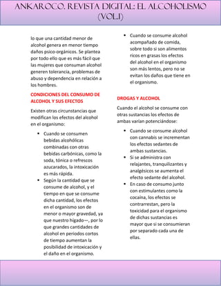 Ankaroco. Revista digital: el alcoholismo
(vol.1)
lo que una cantidad menor de
alcohol genera en menor tiempo
daños psico-orgánicos. Se plantea
por todo ello que es más fácil que
las mujeres que consuman alcohol
generen tolerancia, problemas de
abuso y dependencia en relación a
los hombres.
CONDICIONES DEL CONSUMO DE
ALCOHOL Y SUS EFECTOS
Existen otras circunstancias que
modifican los efectos del alcohol
en el organismo:
▪ Cuando se consumen
bebidas alcohólicas
combinadas con otras
bebidas carbónicas, como la
soda, tónica o refrescos
azucarados, la intoxicación
es más rápida.
▪ Según la cantidad que se
consume de alcohol, y el
tiempo en que se consume
dicha cantidad, los efectos
en el organismo son de
menor o mayor gravedad, ya
que nuestro hígado—, por lo
que grandes cantidades de
alcohol en periodos cortos
de tiempo aumentan la
posibilidad de intoxicación y
el daño en el organismo.
▪ Cuando se consume alcohol
acompañado de comida,
sobre todo si son alimentos
ricos en grasas los efectos
del alcohol en el organismo
son más lentos, pero no se
evitan los daños que tiene en
el organismo.
DROGAS Y ALCOHOL
Cuando el alcohol se consume con
otras sustancias los efectos de
ambas varían potenciándose:
▪ Cuando se consume alcohol
con cannabis se incrementan
los efectos sedantes de
ambas sustancias.
▪ Si se administra con
relajantes, tranquilizantes y
analgésicos se aumenta el
efecto sedante del alcohol.
▪ En caso de consumo junto
con estimulantes como la
cocaína, los efectos se
contrarrestan, pero la
toxicidad para el organismo
de dichas sustancias es
mayor que si se consumieran
por separado cada una de
ellas.
 