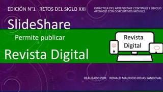 REALIZADO POR: RONALD MAURICIO ROJAS SANDOVAL
Revista Digital
EDICIÓN N°1 RETOS DEL SIGLO XXI DIDÁCTICA DEL APRENDIZAJE CONTINUO Y UBICUO
APOYADO CON DISPOSITIVOS MÓVILES
Revista
Digital
SlideShare
Permite publicar