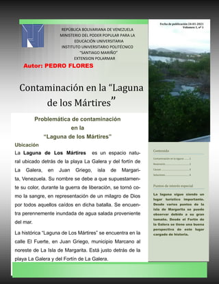 Contaminacion en la “Laguna
de los Martires”
REPÚBLICA BOLIVARIANA DE VENEZUELA
MINISTERIO DEL PODER POPULAR PARA LA
EDUCACIÓN UNIVERSITARIA
INSTITUTO UNIVERSITARIO POLITÉCNICO
“SANTIAGO MARIÑO”
EXTENSION POLARMAR
Autor: PEDRO FLORES
Contenido
Contaminación en la laguna .......1
Reservorio ..................................2
Causas ........................................3
Soluciones...................................4
Puntos de interes especial
La laguna sigue siendo un
lugar turístico importante.
Desde varios puntos de la
isla de Margarita se puede
observar debido a su gran
tamaño. Desde el Fortín de
la Galera se tiene una buena
perspectiva de este lugar
cargado de historia.
Problemática de contaminación
en la
“Laguna de los Mártires”
Ubicación
La Laguna de Los Mártires es un espacio natu-
ral ubicado detrás de la playa La Galera y del fortín de
La Galera, en Juan Griego, isla de Margari-
ta, Venezuela. Su nombre se debe a que supuestamen-
te su color, durante la guerra de liberación, se tornó co-
mo la sangre, en representación de un milagro de Dios
por todos aquellos caídos en dicha batalla. Se encuen-
tra perennemente inundada de agua salada proveniente
del mar.
La histórica “Laguna de Los Mártires” se encuentra en la
calle El Fuerte, en Juan Griego, municipio Marcano al
noreste de La Isla de Margarita. Está justo detrás de la
playa La Galera y del Fortín de La Galera.
Fecha de publicación 24-01-2021
Volumen 1, nº 1
 
