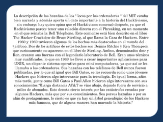 La descripción de las hazañas de los " locos por los ordenadores " del MIT estaba
bien narrada y además aporta un dato importante a la historia del Hacktivismo,
sin embargo hay quien opina que el Hacktivismo comenzó después, ya que el
Hacktivismo parece tener una relación directa con el Phreaking, en un momento
en el que reinaba la Bell Telephone. Este comienzo está bien descrito en el libro
The Hacker Crackdow de Bruce Sterling, al que llama la Caza de Hackers. Entre
1960 y 1969 tuvieron algunos de los hechos más destacados en el mundo del
teléfono. Dos de los artífices de estos hechos son Dennis Ritchie y Ken Thompson
que curiosamente no aparecen en el libro de Sterling. Ambos, denominados dmr y
Ken, crearon sus fuerzas con el legendario laboratorio de Bell. Eran unos técnicos
muy cualificados, lo que en 1969 les llevo a crear importantes aplicaciones para
UNIX, un elegante sistema operativo para mini computadoras, ya que así se les
llamaba a los ordenadores. Sus hazañas con los teléfonos de Bell nunca fueron
publicadas, por lo que al igual que Bill Gates, se les recuerda como unos jóvenes
Hackers que hicieron algo interesante para la tecnología. De igual forma, años
más tarde, gente como Bill Gates o Paul Allen hicieron algo interesante con sus
conocimientos.")Larga distancia AT&T se vino abajo, dejando fuera de servicio a
miles de abonados. Esto denota cierto interés por las catástrofes creadas por
algunos Hackers, más que por sus conocimientos. Sea porsus hazañas o por su
afán de protagonismo, lo cierto es que ya hay un árbol genealógico de los Hackers
más famosos, que de alguna manera han marcado la historia."
 