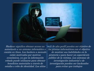 Hackear significa obtener acceso no
autorizado a un sistema informático o
cuenta en línea. Los hackers a menudo
están motivados por motivos
económicos, ya que la información
robada puede utilizarse para obtener
beneficios materiales a través de
estafas o robo de identidad. Los sitios
web de alto perfil pueden ser objetivo de
los piratas informáticos con el objetivo
de mostrar sus habilidades en la
piratería o para hacer un espectáculo
público de la víctima. Los sistemas de
investigación industrial o de
investigación pueden ser hackeados
para evitar que trabajen
 