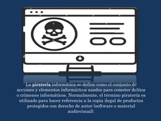 La piratería informática se define como el conjunto de
acciones y elementos informáticos usados para cometer delitos
o crímenes informáticos. Normalmente, el término piratería es
utilizado para hacer referencia a la copia ilegal de productos
protegidos con derecho de autor (software o material
audiovisual).
 