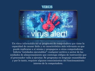 Un virus informático es un programa de computadora que tiene la
capacidad de causar daño y su característica más relevante es que
puede replicarse a sí mismo y propagarse a otras computadoras.
Infecta "entidades ejecutables": cualquier archivo o sector de las
unidades de almacenamiento que contenga códigos de instrucción que
el procesador valla a ejecutar. Se programa en lenguaje ensamblador
y por lo tanto, requiere algunos conocimientos del funcionamiento
interno de la computadora.
VIRUS
 