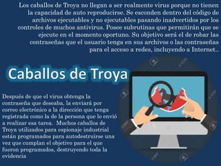 Los caballos de Troya no llegan a ser realmente virus porque no tienen
la capacidad de auto reproducirse. Se esconden dentro del código de
archivos ejecutables y no ejecutables pasando inadvertidos por los
controles de muchos antivirus. Posee subrutinas que permitirán que se
ejecute en el momento oportuno. Su objetivo será el de robar las
contraseñas que el usuario tenga en sus archivos o las contraseñas
para el acceso a redes, incluyendo a Internet..
Después de que el virus obtenga la
contraseña que deseaba, la enviará por
correo electrónico a la dirección que tenga
registrada como la de la persona que lo envió
a realizar esa tarea. Muchos caballos de
Troya utilizados para espionaje industrial
están programados para autodestruirse una
vez que cumplan el objetivo para el que
fueron programados, destruyendo toda la
evidencia
 