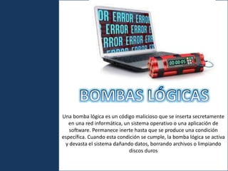 U
Una bomba lógica es un código malicioso que se inserta secretamente
en una red informática, un sistema operativo o una aplicación de
software. Permanece inerte hasta que se produce una condición
específica. Cuando esta condición se cumple, la bomba lógica se activa
y devasta el sistema dañando datos, borrando archivos o limpiando
discos duros
 