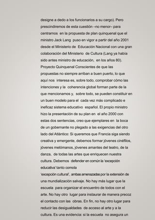 designe a dedo a los funcionarios a su cargo). Pero
prescindiremos de esta cuestión –no menor– para
centrarnos en la propuesta de plan quinquenal que el
ministro Jack Lang puso en vigor a partir del año 2001
desde el Ministerio de Educación Nacional con una gran
colaboración del Ministerio de Cultura (Lang ya había
sido antes ministro de educación, en los años 80).
Proyecto Quinquenal Conscientes de que las
propuestas no siempre arriban a buen puerto, lo que
aquí nos interesa es, sobre todo, comprobar cómo las
intenciones y la coherencia global forman parte de la
que mencionamos y, sobre todo, se pueden constituir en
un buen modelo para el cada vez más complicado e
ineficaz sistema educativo español. El propio ministro
hizo la presentación de su plan en el año 2000 con
estas dos sentencias, creo que ejemplares en la boca
de un gobernante no plegado a las exigencias del otro
lado del Atlántico: Si queremos que Francia siga siendo
creativa y emergente, debemos formar jóvenes cinéfilos,
jóvenes melómanos, jóvenes amantes del teatro, de la
danza, de todas las artes que enriquecen nuestra
cultura. Debemos defender en común la ‘excepción
educativa’tanto comola
‘excepción cultural’, ambasamenazadaspor la extensión de
una mundialización salvaje. No hay más lugar que la
escuela para organizar el encuentro de todos con el
arte. No hay otro lugar para instaurar de manera precoz
el contacto con las obras. En fin, no hay otro lugar para
reducir las desigualdades de acceso al arte y a la
cultura. Es una evidencia: si la escuela no asegura un
 