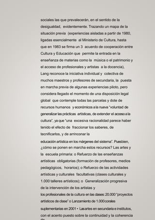 sociales las que prevalecerán, en el sentido de la
desigualdad, evidentemente. Trazando un mapa de la
situación previa (experiencias aisladas a partir de 1980,
ligadas esencialmente al Ministerio de Cultura, hasta
que en 1983 se firma un 3 acuerdo de cooperación entre
Cultura y Educación que permite la entrada en la
enseñanza de materias como la música o el patrimonio y
el acceso de profesionales y artistas a la docencia),
Lang reconoce la iniciativa individual y colectiva de
muchos maestros y profesores de secundaria, la puesta
en marcha previa de algunas experiencias piloto, pero
considera llegado el momento de una disposición legal
global que contemple todas las parcelas y dote de
recursos humanos y económicos ala nueva “voluntad de
generalizar lasprácticas artísticas, de extender el accesoala
cultura”, ya que “una excesiva racionalidad parece haber
tenido el efecto de fraccionar los saberes, de
tecnificarlos, y de arrinconar la
educación artística en los márgenes del sistema”. Puesbien,
¿cómo se ponen en marcha estos recursos? Las artes y
la escuela primaria: o Refuerzo de las enseñanzas
artísticas obligatorias (formación de profesores, medios
pedagógicos, horarios); o Refuerzo de las actividades
artísticas y culturales facultativas (clases culturales y
1.000 talleres artísticos); o Generalización progresiva
de la intervención de los artistas y
los profesionales de la cultura en las clases:20.000 “proyectos
artísticos de clase” o Lanzamiento de 1.000corales
suplementarias en 2001 • Lasartes en secundaria e institutos,
con el acento puesto sobre la continuidad y la coherencia
 