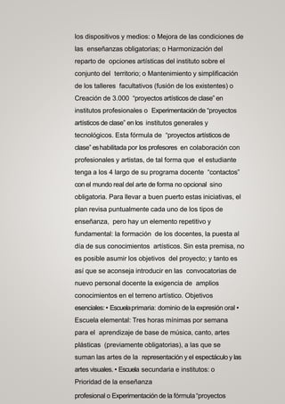 los dispositivos y medios: o Mejora de las condiciones de
las enseñanzas obligatorias; o Harmonización del
reparto de opciones artísticas del instituto sobre el
conjunto del territorio; o Mantenimiento y simplificación
de los talleres facultativos (fusión de los existentes) o
Creación de 3.000 “proyectos artísticos de clase” en
institutos profesionales o Experimentación de “proyectos
artísticos de clase” en los institutos generales y
tecnológicos. Esta fórmula de “proyectos artísticos de
clase” eshabilitada por los profesores en colaboración con
profesionales y artistas, de tal forma que el estudiante
tenga a los 4 largo de su programa docente “contactos”
con el mundo real del arte de forma no opcional sino
obligatoria. Para llevar a buen puerto estas iniciativas, el
plan revisa puntualmente cada uno de los tipos de
enseñanza, pero hay un elemento repetitivo y
fundamental: la formación de los docentes, la puesta al
día de sus conocimientos artísticos. Sin esta premisa, no
es posible asumir los objetivos del proyecto; y tanto es
así que se aconseja introducir en las convocatorias de
nuevo personal docente la exigencia de amplios
conocimientos en el terreno artístico. Objetivos
esenciales: • Escuelaprimaria: dominio de la expresión oral •
Escuela elemental: Tres horas mínimas por semana
para el aprendizaje de base de música, canto, artes
plásticas (previamente obligatorias), a las que se
suman las artes de la representación y el espectáculo y las
artes visuales. • Escuela secundaria e institutos: o
Prioridad de la enseñanza
profesional o Experimentación de la fórmula“proyectos
 
