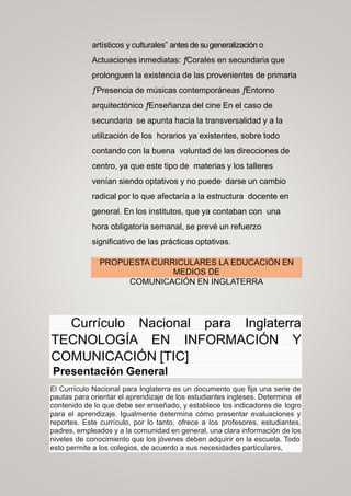 artísticos y culturales” antes de sugeneralización o
Actuaciones inmediatas: ƒCorales en secundaria que
prolonguen la existencia de las provenientes de primaria
ƒPresencia de músicas contemporáneas ƒEntorno
arquitectónico ƒEnseñanza del cine En el caso de
secundaria se apunta hacia la transversalidad y a la
utilización de los horarios ya existentes, sobre todo
contando con la buena voluntad de las direcciones de
centro, ya que este tipo de materias y los talleres
venían siendo optativos y no puede darse un cambio
radical por lo que afectaría a la estructura docente en
general. En los institutos, que ya contaban con una
hora obligatoria semanal, se prevé un refuerzo
significativo de las prácticas optativas.
PROPUESTA CURRICULARES LA EDUCACIÓN EN
MEDIOS DE
COMUNICACIÓN EN INGLATERRA
Currículo Nacional para Inglaterra
TECNOLOGÍA EN INFORMACIÓN Y
COMUNICACIÓN [TIC]
Presentación General
El Currículo Nacional para Inglaterra es un documento que fija una serie de
pautas para orientar el aprendizaje de los estudiantes ingleses. Determina el
contenido de lo que debe ser enseñado, y establece los indicadores de logro
para el aprendizaje. Igualmente determina cómo presentar evaluaciones y
reportes. Este currículo, por lo tanto, ofrece a los profesores, estudiantes,
padres, empleados y a la comunidad en general, una clara información de los
niveles de conocimiento que los jóvenes deben adquirir en la escuela. Todo
esto permite a los colegios, de acuerdo a sus necesidades particulares,
 