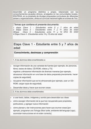 desarrollar un programa distintivo y propio, relacionado con los
comportamientos grupales étnicos, arraigados en las comunidades locales.
EDUTEKA, en su propósito de divulgar propuestas curriculares de diferentes
países u organizaciones, ofrece el currículo nacional inglés en el área de Tics.
Temas que contiene el presente documento:
1 etapa Clave 1 - Estudiantes entre 5 y 7
2 Etapa Clave 2 - Estudiantes entre 7 y 11
3Etapa Clave 3 - Estudiantes entre 11 y 14
4 Etapa Clave 4 - Estudiantes entre 14 y 16 años de edad
años
años
años
de
de
de
edad
edad
edad
Etapa Clave 1 - Estudiante entre 5 y 7 años de
edad
Conocimiento, destrezas y comprensión
1. A los alumnos debe enseñárseles a:
 recoger información de una variedad de fuentes [por ejemplo, de personas,
libros, bases de datos, CD-ROM, vídeos y TV]
registrar y almacenar información de diversas maneras [por ejemplo,
almacenar información en una base de datos preparada previamente, hacer
copias de seguridad]
 recuperar información que se ha almacenado [por ejemplo, usar un CD-
ROM, cargar copia de seguridad].
 Desarrollar ideas y hacer que ocurran cosas
2. A los alumnos debe enseñárseles:
 a usar texto, tablas, imágenes y sonido para desarrollar sus ideas
 cómo escoger información de la que han recuperado para propósitos
particulares, y agregar nueva información
 cómo planear y dar instrucciones para hacer que ocurran cosas [por
ejemplo, programar una Tortuga (floor turtle, ambiente del lenguaje Logo),
acomodar instrucciones en el orden correcto]
 