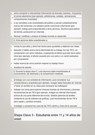  cómo compartir e intercambiar información de diversas maneras, incluyendo
el correo electrónico [por ejemplo, exhibiciones, carteles, animaciones,
composiciones musicales]
 a ser sensibles a las necesidades del público y pensar cuidadosamente
acerca del contenido y la calidad cuando comunican información [por
ejemplo, trabajo para presentárselo a otros alumnos, escritura para padres
de familia, publicación en internet].
 Revisar, modificar y evaluar el trabajo durante su desarrollo
4. A los alumnos debe enseñárseles a:
 revisar lo que ellos y otros han hecho para ayudarles a elaborar sus ideas
 describir y hablar acerca de la efectividad de su trabajo con las TIC's, en
comparación con otros métodos y sopesando el efecto que este tiene sobre
otros [por ejemplo, el efecto causado por una carta o un cartel realizados
por computador]
 hablar acerca de cómo podrían mejorar su trabajo futuro.
 Amplitud de estudio
5. Durante la etapa clave 2, a los alumnos debe enseñárseles el
Conocimiento, las destrezas y la comprensión mediante:
 el trabajo con una variedad de información, para considerar sus
características y propósitos [por ejemplo, recoger datos factuales de internet
y hacer un sondeo en su clase para comparar los hallazgos]
 trabajar con otros para explorar diversas fuentes de información y diversas
herramientas de las TIC's [por ejemplo, indagar en internet información
acerca de una parte diferente del mundo, diseñar patrones de textiles
mediante el uso de software de gráficas, usar herramientas de las TIC's
para captar y cambiar sonidos]
 investigar y comparar los usos de las TIC's dentro y fuera de la escuela.
Etapa Clave 3 - Estudiante entre 11 y 14 años de
edad
 